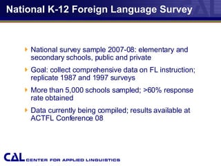 National K-12 Foreign Language Survey National survey sample 2007-08: elementary and secondary schools, public and private Goal: collect comprehensive data on FL instruction; replicate 1987 and 1997 surveys More than 5,000 schools sampled; >60% response rate obtained Data currently being compiled; results available at ACTFL Conference 08 