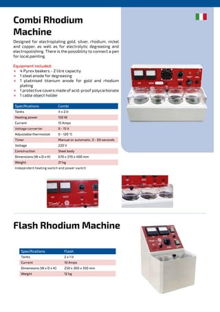 Combi Rhodium
Machine
Flash Rhodium Machine
Designed for electroplating gold, silver, rhodium, nickel
and copper, as well as for electrolytic degreasing and
electropolishing. There is the possibility to connect a pen
for local painting
Equipment included:
½ 4 Pyrex beakers - 2 litre capacity
½ 1 steel anode for degreasing
½ 1 platinised titanium anode for gold and rhodium
plating
½ 1 protective covers made of acid-proof polycarbonate
½ 1 cable object holder
Specifications Combi
Tanks 4 x 2 lt
Heating power 150 W
Current 15 Amps
Voltage converter 0 - 15 V
Adjustable thermostat 0 - 120 °C
Timer Manual or automatic, 0 - 60 seconds
Voltage 220 V
Construction Steel body
Dimensions (W x D x H) 670 x 370 x 400 mm
Weight 21 kg
Independent heating switch and power switch
Specifications Flash
Tanks 2 x 1 lt
Current 10 Amps
Dimensions (W x D x H) 250 x 300 x 350 mm
Weight 12 kg
 