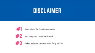 DISCLAIMER
Works best for SaaS companies#1
Not sexy and takes hard work#2
Takes at least 18 months to fully kick in#3
 