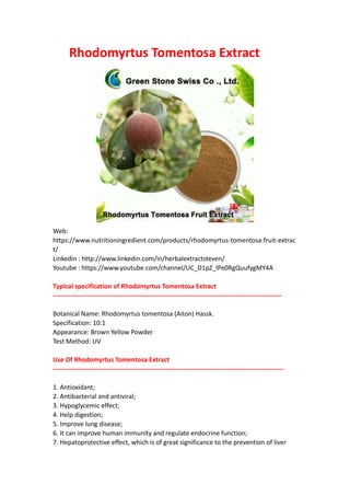 Rhodomyrtus Tomentosa Extract
Web:
https://www.nutritioningredient.com/products/rhodomyrtus-tomentosa-fruit-extrac
t/
Linkedin : http://www.linkedin.com/in/herbalextractsteven/
Youtube : https://www.youtube.com/channel/UC_D1pZ_lPe0RgQuufygMY4A
Typical specification of Rhodomyrtus Tomentosa Extract
----------------------------------------------------------------------------------------------------------
Botanical Name: Rhodomyrtus tomentosa (Aiton) Hassk.
Specification: 10:1
Appearance: Brown Yellow Powder
Test Method: UV
Use Of Rhodomyrtus Tomentosa Extract
-----------------------------------------------------------------------------------------------------------
1. Antioxidant;
2. Antibacterial and antiviral;
3. Hypoglycemic effect;
4. Help digestion;
5. Improve lung disease;
6. It can improve human immunity and regulate endocrine function;
7. Hepatoprotective effect, which is of great significance to the prevention of liver
 