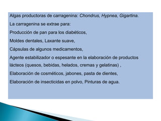 Algas productoras de carragenina: Chondrus, Hypnea, Gigartina.
La carragenina se extrae para:
Producción de pan para los diabéticos,
Moldes dentales, Laxante suave,
Cápsulas de algunos medicamentos,
Agente estabilizador o espesante en la elaboración de productos
lácteos (quesos, bebidas, helados, cremas y gelatinas) ,
Elaboración de cosméticos, jabones, pasta de dientes,
Elaboración de insecticidas en polvo, Pinturas de agua.
 