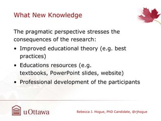 What New Knowledge
The pragmatic perspective stresses the
consequences of the research:
• Improved educational theory (e.g. best
practices)
• Educations resources (e.g.
textbooks, PowerPoint slides, website)
• Professional development of the participants
Rebecca J. Hogue, PhD Candidate, @rjhogue
 