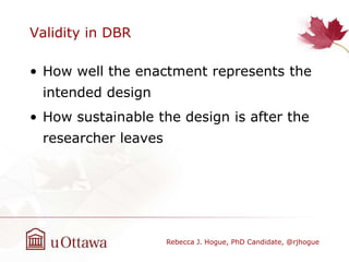 Validity in DBR
• How well the enactment represents the
intended design
• How sustainable the design is after the
researcher leaves
Rebecca J. Hogue, PhD Candidate, @rjhogue
 