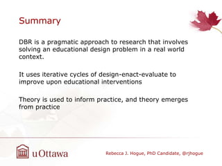 Summary
DBR is a pragmatic approach to research that involves
solving an educational design problem in a real world
context.
It uses iterative cycles of design-enact-evaluate to
improve upon educational interventions
Theory is used to inform practice, and theory emerges
from practice
Rebecca J. Hogue, PhD Candidate, @rjhogue
 