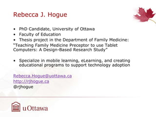 Rebecca J. Hogue
• PhD Candidate, University of Ottawa
• Faculty of Education
• Thesis project in the Department of Family Medicine:
“Teaching Family Medicine Preceptor to use Tablet
Computers: A Design-Based Research Study”
• Specialize in mobile learning, eLearning, and creating
educational programs to support technology adoption
Rebecca.Hogue@uottawa.ca
http://rjhogue.ca
@rjhogue
 