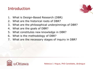 Introduction
1. What is Design-Based Research (DBR)
2. What are the historical roots of DBR?
3. What are the philosophical underpinnings of DBR?
4. What are the goals of DBR?
5. What constitutes new knowledge in DBR?
6. What is the methodology of DBR?
7. What are the necessary stages of inquiry in DBR?
Rebecca J. Hogue, PhD Candidate, @rjhogue
 