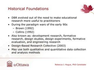 Historical Foundations
• DBR evolved out of the need to make educational
research more useful to practitioners
• During the paradigm wars of the early 90s
– Brown (1992)
– Collins (1992)
• Also known as: development research, formative
research, design studies, design experiments, formative
evaluation, and engineering research
• Design-Based Research Collective (2003)
• May use both qualitative and quantitative data collection
and analysis methods
Rebecca J. Hogue, PhD Candidate
 