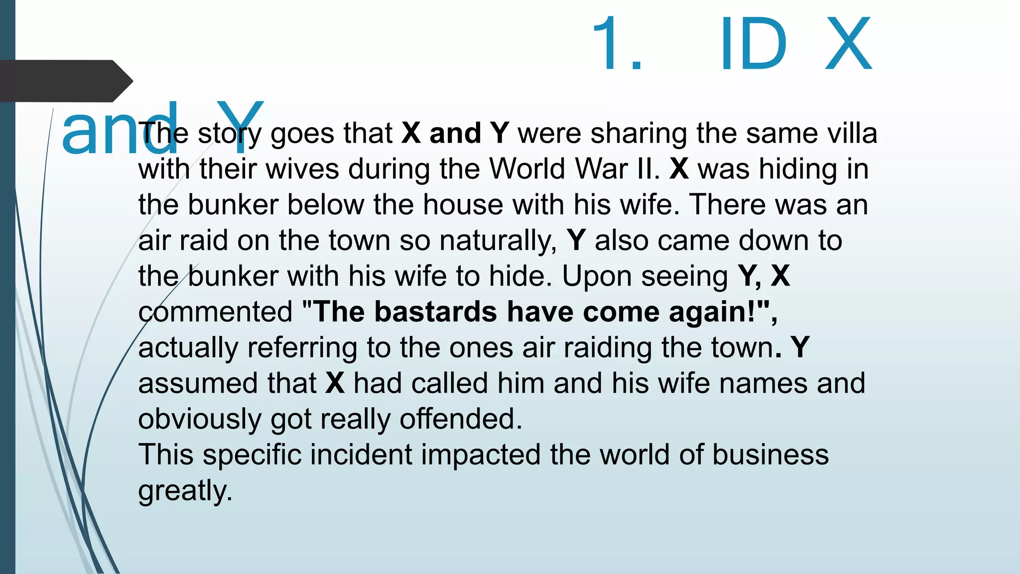 1. ID X 
anTdhe stYory goes that X and Y were sharing the same villa 
with their wives during the World War II. X was hiding in 
the bunker below the house with his wife. There was an 
air raid on the town so naturally, Y also came down to 
the bunker with his wife to hide. Upon seeing Y, X 
commented "The bastards have come again!", 
actually referring to the ones air raiding the town. Y 
assumed that X had called him and his wife names and 
obviously got really offended. 
This specific incident impacted the world of business 
greatly. 
 
