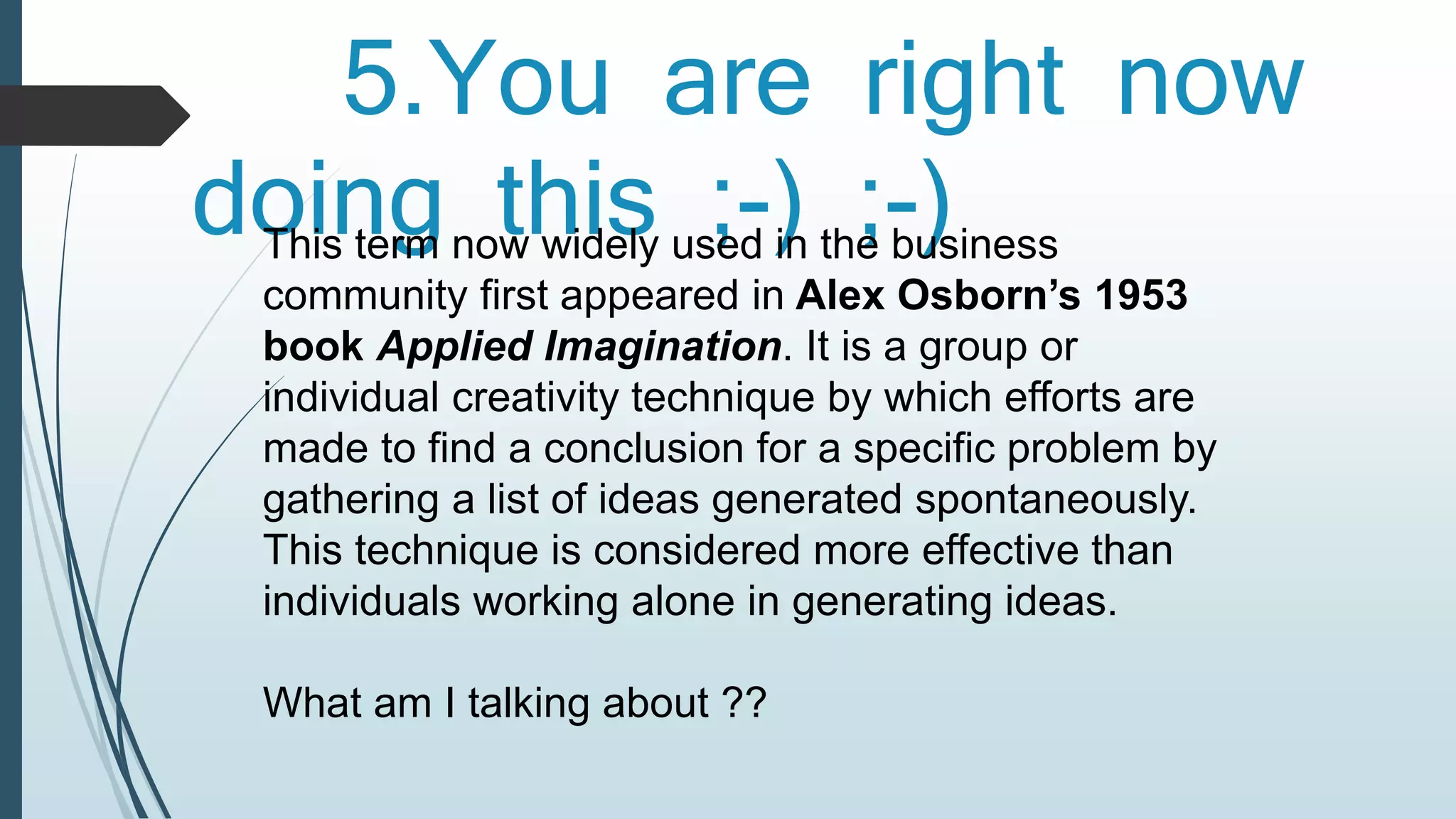 5.You are right now 
doing this ;-) ;-) This term now widely used in the business 
community first appeared in Alex Osborn’s 1953 
book Applied Imagination. It is a group or 
individual creativity technique by which efforts are 
made to find a conclusion for a specific problem by 
gathering a list of ideas generated spontaneously. 
This technique is considered more effective than 
individuals working alone in generating ideas. 
What am I talking about ?? 
 
