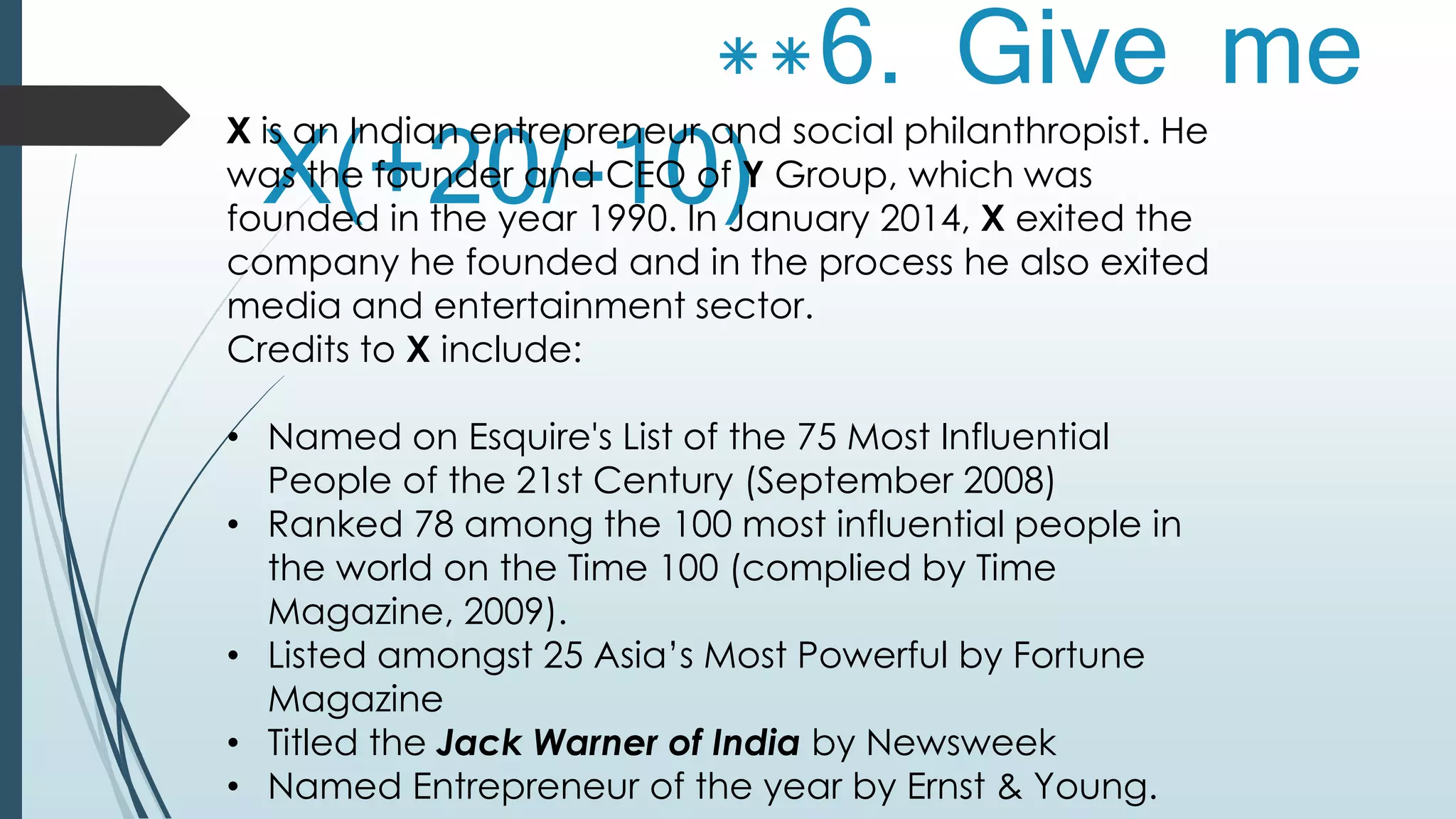 **6. Give me 
X(+20/-10) X is an Indian entrepreneur and social philanthropist. He 
was the founder and CEO of Y Group, which was 
founded in the year 1990. In January 2014, X exited the 
company he founded and in the process he also exited 
media and entertainment sector. 
Credits to X include: 
• Named on Esquire's List of the 75 Most Influential 
People of the 21st Century (September 2008) 
• Ranked 78 among the 100 most influential people in 
the world on the Time 100 (complied by Time 
Magazine, 2009). 
• Listed amongst 25 Asia’s Most Powerful by Fortune 
Magazine 
• Titled the Jack Warner of India by Newsweek 
• Named Entrepreneur of the year by Ernst & Young. 
 
