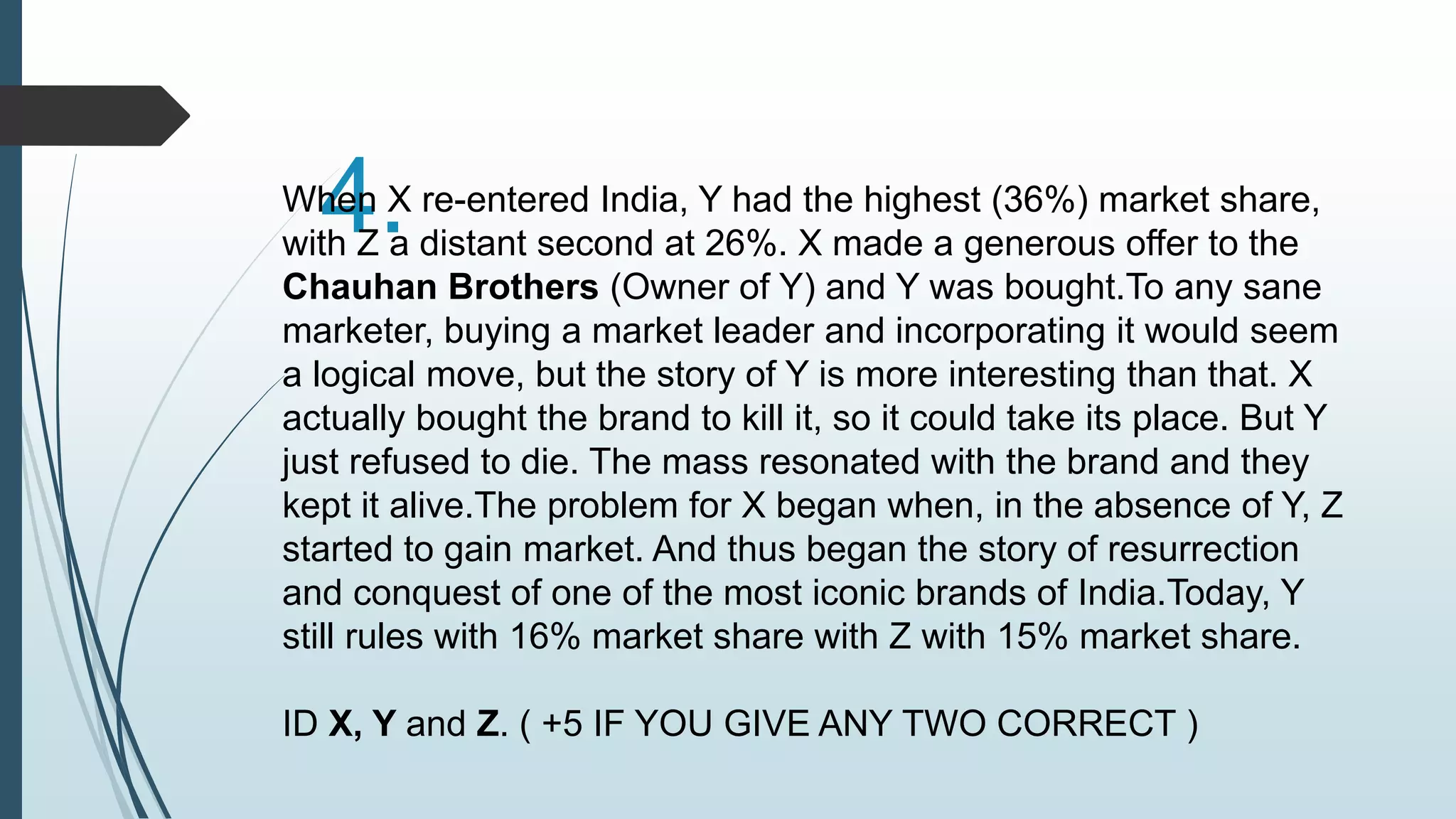Wh4en .X re-entered India, Y had the highest (36%) market share, 
with Z a distant second at 26%. X made a generous offer to the 
Chauhan Brothers (Owner of Y) and Y was bought.To any sane 
marketer, buying a market leader and incorporating it would seem 
a logical move, but the story of Y is more interesting than that. X 
actually bought the brand to kill it, so it could take its place. But Y 
just refused to die. The mass resonated with the brand and they 
kept it alive.The problem for X began when, in the absence of Y, Z 
started to gain market. And thus began the story of resurrection 
and conquest of one of the most iconic brands of India.Today, Y 
still rules with 16% market share with Z with 15% market share. 
ID X, Y and Z. ( +5 IF YOU GIVE ANY TWO CORRECT ) 
 