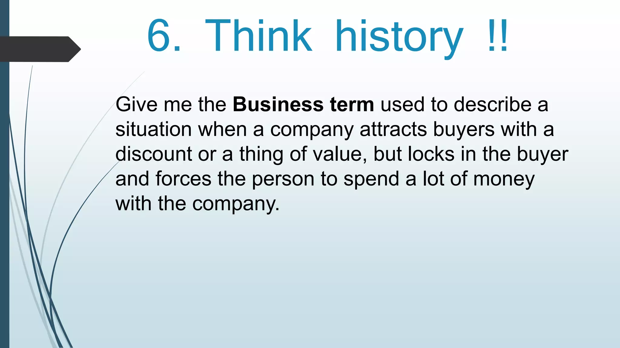 6. Think history !! 
Give me the Business term used to describe a 
situation when a company attracts buyers with a 
discount or a thing of value, but locks in the buyer 
and forces the person to spend a lot of money 
with the company. 
 