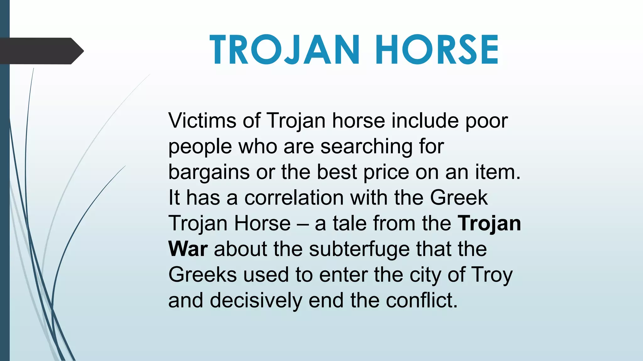 TROJAN HORSE 
Victims of Trojan horse include poor 
people who are searching for 
bargains or the best price on an item. 
It has a correlation with the Greek 
Trojan Horse – a tale from the Trojan 
War about the subterfuge that the 
Greeks used to enter the city of Troy 
and decisively end the conflict. 
 