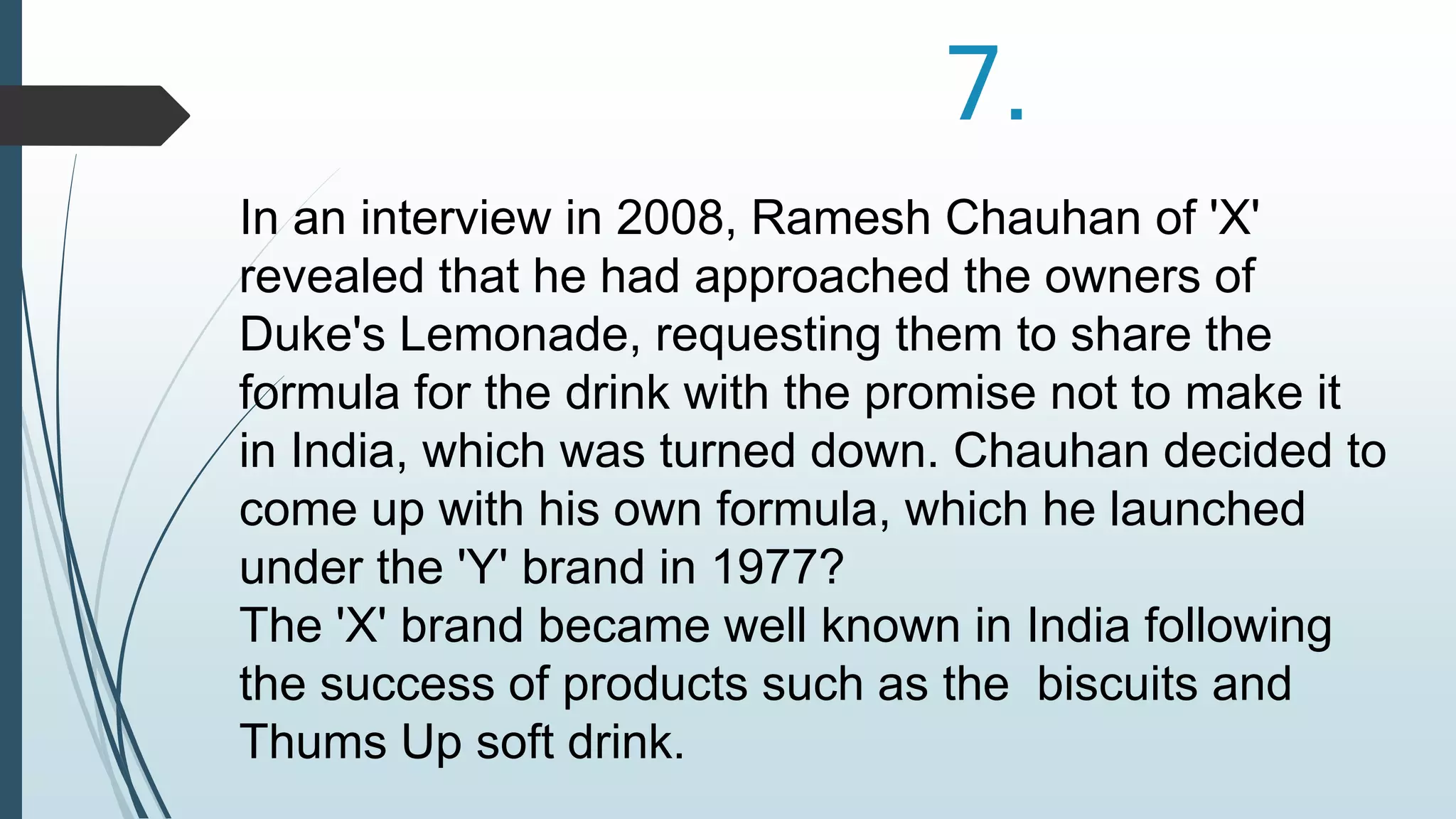 7. 
In an interview in 2008, Ramesh Chauhan of 'X' 
revealed that he had approached the owners of 
Duke's Lemonade, requesting them to share the 
formula for the drink with the promise not to make it 
in India, which was turned down. Chauhan decided to 
come up with his own formula, which he launched 
under the 'Y' brand in 1977? 
The 'X' brand became well known in India following 
the success of products such as the biscuits and 
Thums Up soft drink. 
 