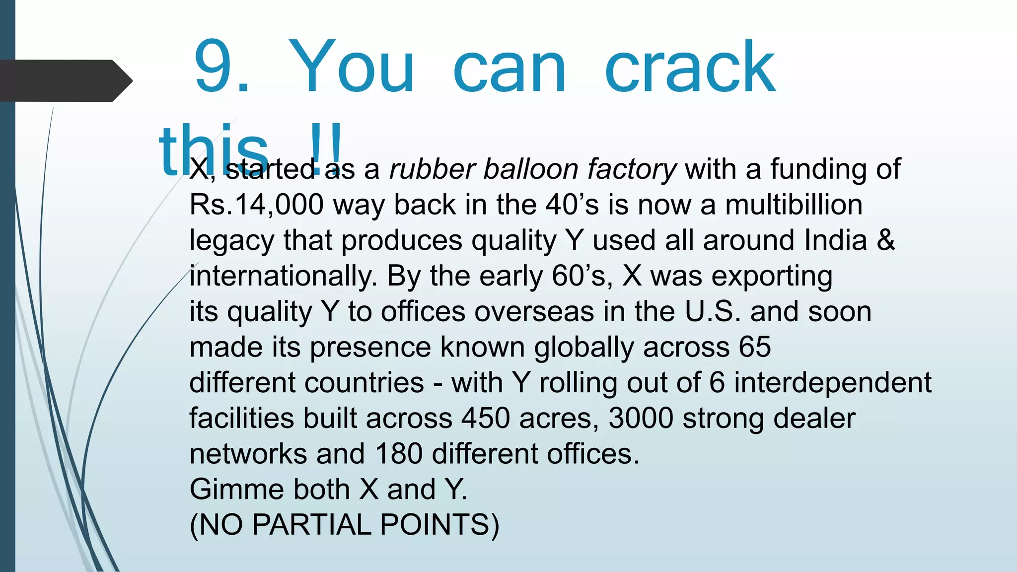 9. You can crack 
this !! X, started as a rubber balloon factory with a funding of 
Rs.14,000 way back in the 40’s is now a multibillion 
legacy that produces quality Y used all around India & 
internationally. By the early 60’s, X was exporting 
its quality Y to offices overseas in the U.S. and soon 
made its presence known globally across 65 
different countries - with Y rolling out of 6 interdependent 
facilities built across 450 acres, 3000 strong dealer 
networks and 180 different offices. 
Gimme both X and Y. 
(NO PARTIAL POINTS) 
 