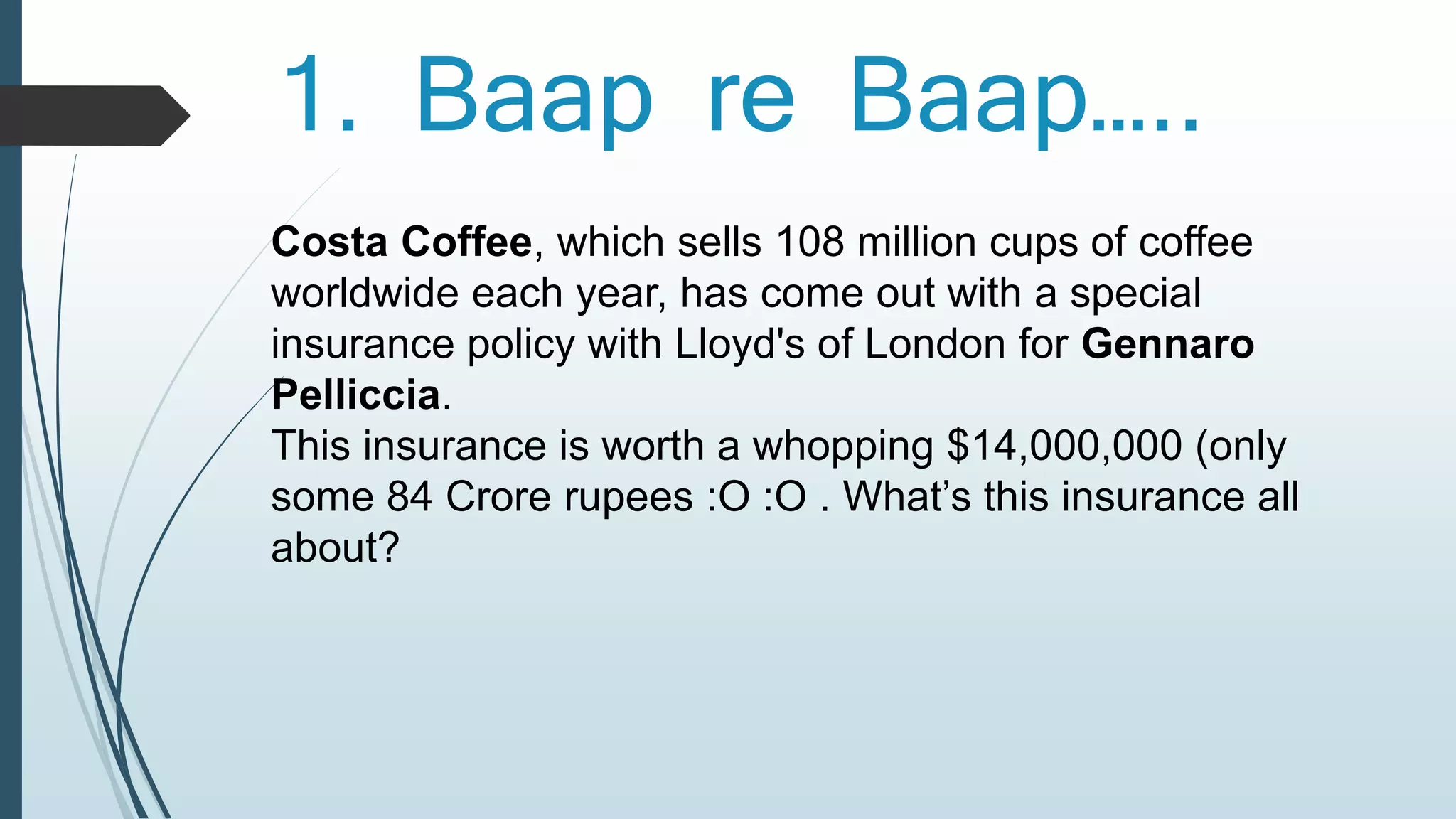 1. Baap re Baap….. 
Costa Coffee, which sells 108 million cups of coffee 
worldwide each year, has come out with a special 
insurance policy with Lloyd's of London for Gennaro 
Pelliccia. 
This insurance is worth a whopping $14,000,000 (only 
some 84 Crore rupees :O :O . What’s this insurance all 
about? 
 