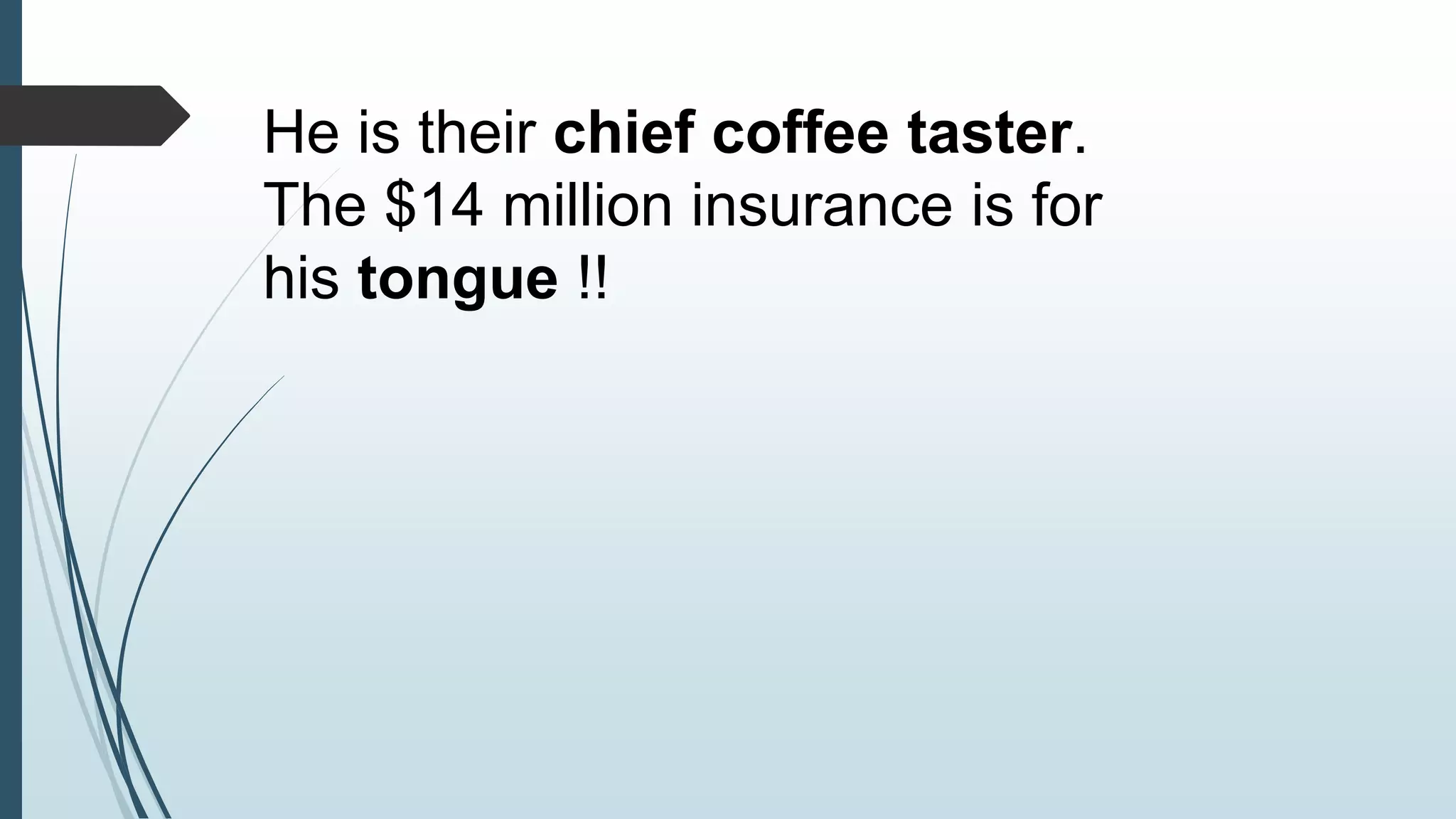 He is their chief coffee taster. 
The $14 million insurance is for 
his tongue !! 
 