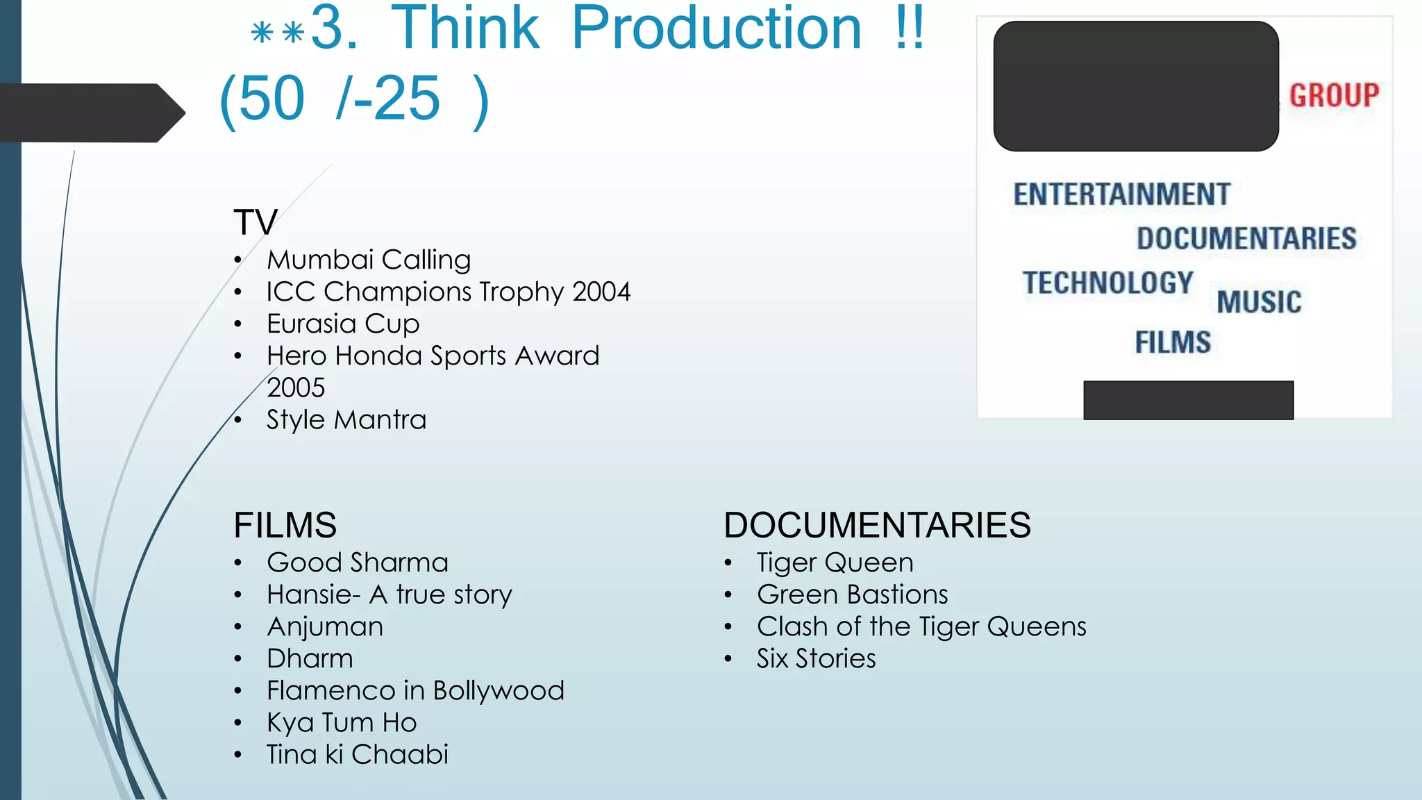 **3. Think Production !! 
(50 /-25 ) 
TV 
• Mumbai Calling 
• ICC Champions Trophy 2004 
• Eurasia Cup 
• Hero Honda Sports Award 
2005 
• Style Mantra 
FILMS 
• Good Sharma 
• Hansie- A true story 
• Anjuman 
• Dharm 
• Flamenco in Bollywood 
• Kya Tum Ho 
• Tina ki Chaabi 
DOCUMENTARIES 
• Tiger Queen 
• Green Bastions 
• Clash of the Tiger Queens 
• Six Stories 
 