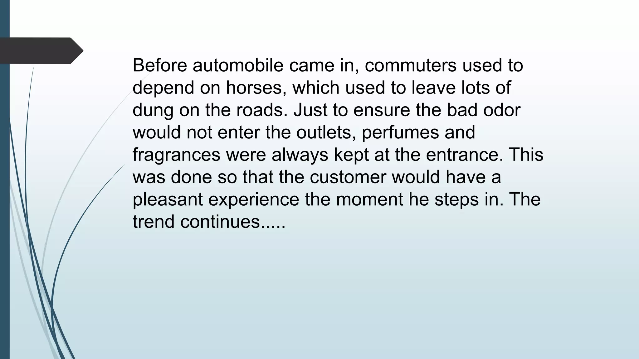 Before automobile came in, commuters used to 
depend on horses, which used to leave lots of 
dung on the roads. Just to ensure the bad odor 
would not enter the outlets, perfumes and 
fragrances were always kept at the entrance. This 
was done so that the customer would have a 
pleasant experience the moment he steps in. The 
trend continues..... 
 