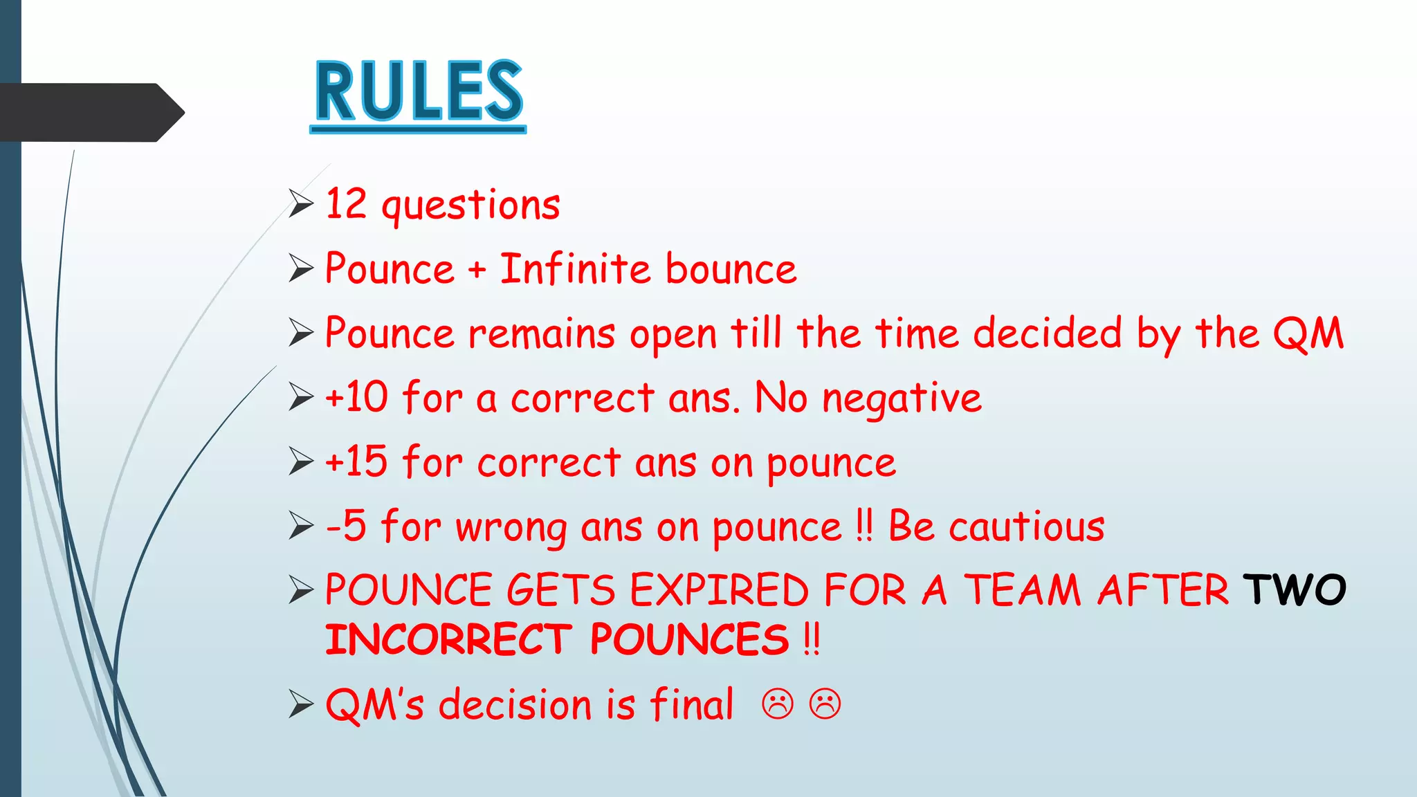  12 questions 
 Pounce + Infinite bounce 
 Pounce remains open till the time decided by the QM 
 +10 for a correct ans. No negative 
 +15 for correct ans on pounce 
 -5 for wrong ans on pounce !! Be cautious 
POUNCE GETS EXPIRED FOR A TEAM AFTER TWO 
INCORRECT POUNCES !! 
 QM’s decision is final   
 