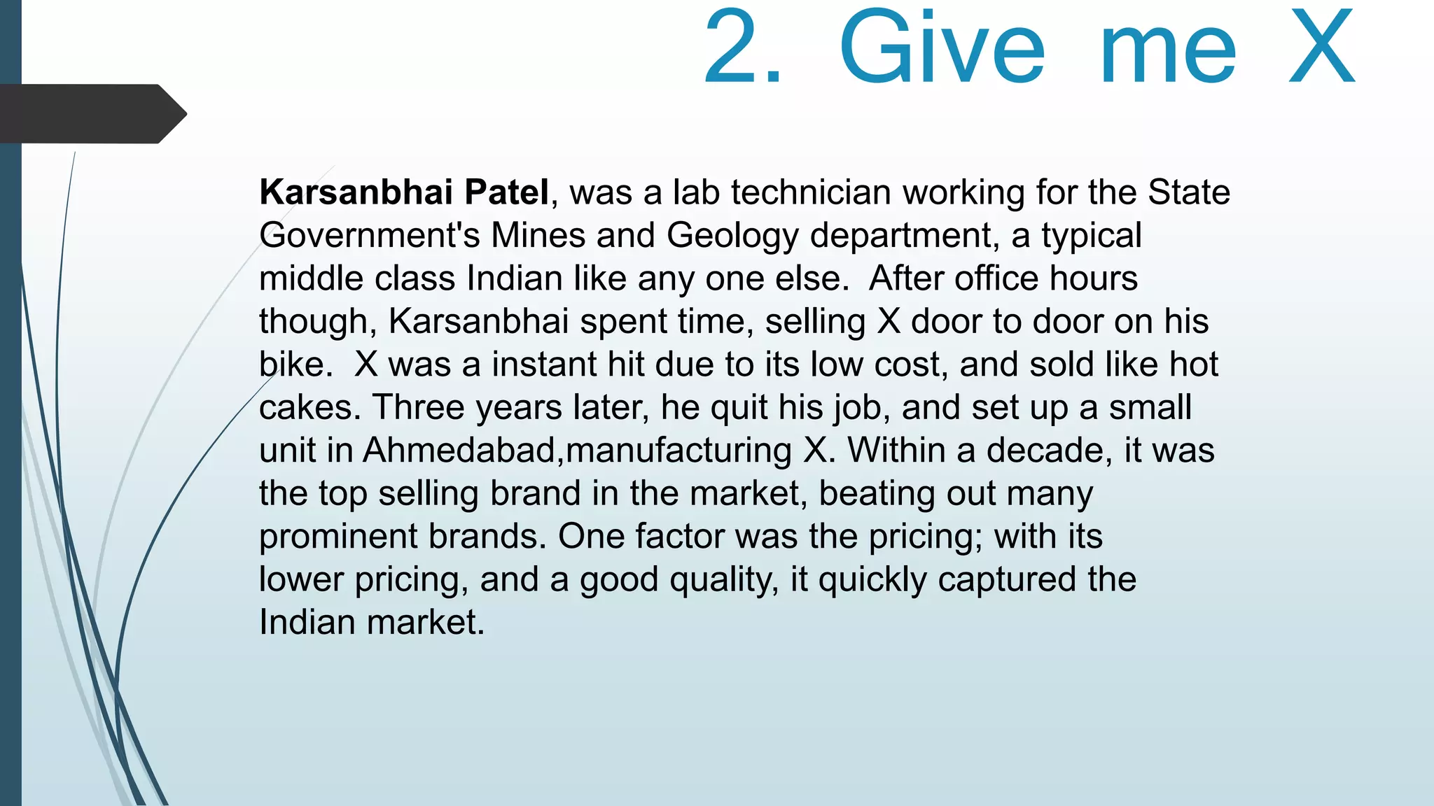 2. Give me X 
Karsanbhai Patel, was a lab technician working for the State 
Government's Mines and Geology department, a typical 
middle class Indian like any one else. After office hours 
though, Karsanbhai spent time, selling X door to door on his 
bike. X was a instant hit due to its low cost, and sold like hot 
cakes. Three years later, he quit his job, and set up a small 
unit in Ahmedabad,manufacturing X. Within a decade, it was 
the top selling brand in the market, beating out many 
prominent brands. One factor was the pricing; with its 
lower pricing, and a good quality, it quickly captured the 
Indian market. 
 