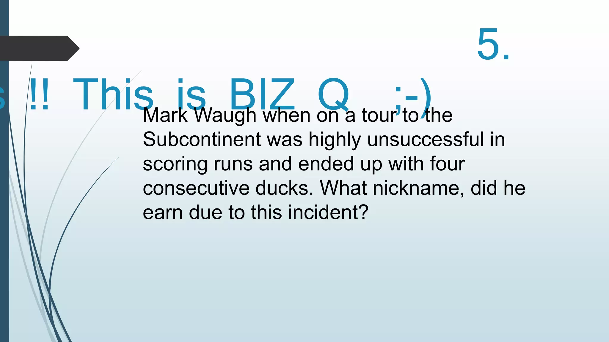 5. 
Yes !! This is BIZ Q ;-) Mark Waugh when on a tour to the 
Subcontinent was highly unsuccessful in 
scoring runs and ended up with four 
consecutive ducks. What nickname, did he 
earn due to this incident? 
 