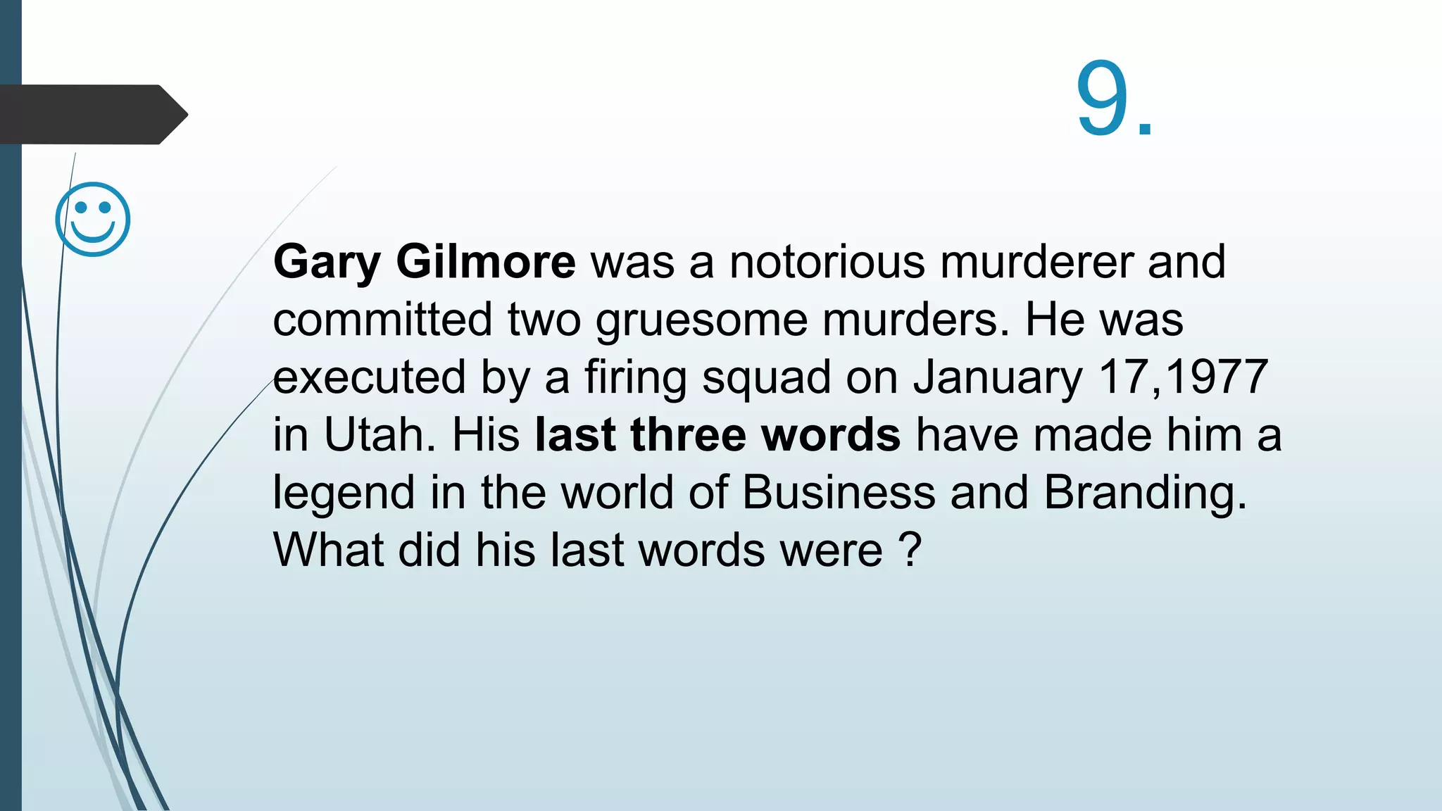 9. 
  
Gary Gilmore was a notorious murderer and 
committed two gruesome murders. He was 
executed by a firing squad on January 17,1977 
in Utah. His last three words have made him a 
legend in the world of Business and Branding. 
What did his last words were ? 
 