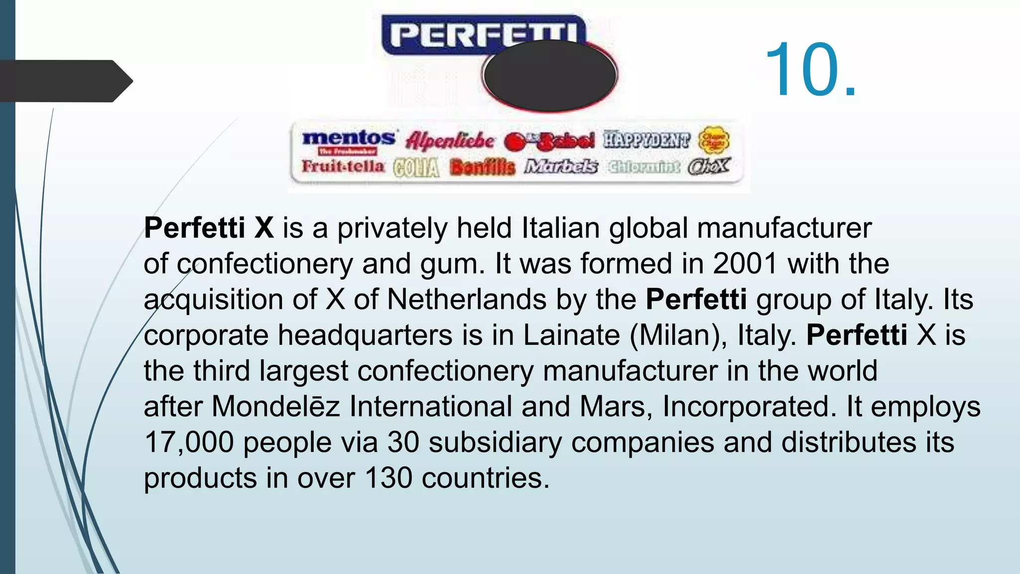 10. 
Perfetti X is a privately held Italian global manufacturer 
of confectionery and gum. It was formed in 2001 with the 
acquisition of X of Netherlands by the Perfetti group of Italy. Its 
corporate headquarters is in Lainate (Milan), Italy. Perfetti X is 
the third largest confectionery manufacturer in the world 
after Mondelēz International and Mars, Incorporated. It employs 
17,000 people via 30 subsidiary companies and distributes its 
products in over 130 countries. 
 