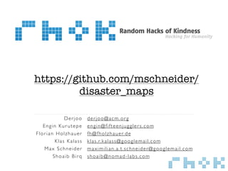 https://github.com/mschneider/
         disaster_maps

            Derjoo    derjoo@acm.org
   Engin Kur utepe    engin@fifteenjuggler s.com
Florian Holzhauer     f h @ f h o l z h a u e r. d e
        Klas Kalass   k l a s . r. k a l a s s @ g o o g l e m a i l . c o m
    Max Schneider     maximilian.a.t.schneider@googlemail.com
       Shoaib Birq    shoaib@nomad-labs.com
 