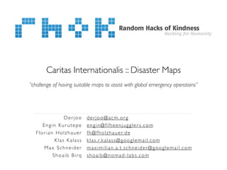 Caritas Internationalis :: Disaster Maps
“challenge of having suitable maps to assist with global emergency operations”




               Derjoo     derjoo@acm.org
      Engin Kur utepe     engin@fifteenjuggler s.com
   Florian Holzhauer      f h @ f h o l z h a u e r. d e
           Klas Kalass    k l a s . r. k a l a s s @ g o o g l e m a i l . c o m
       Max Schneider      maximilian.a.t.schneider@googlemail.com
          Shoaib Birq     shoaib@nomad-labs.com
 