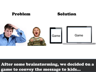 Problem             Solution




                      Game      Game




After some brainstorming, we decided 0n a
game to convey the message to kids…
 