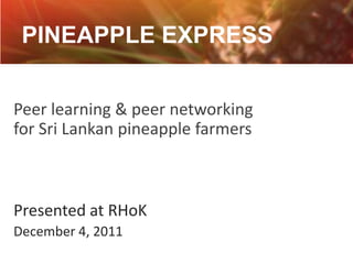 PINEAPPLE EXPRESS


Peer learning & peer networking
for Sri Lankan pineapple farmers



Presented at RHoK
December 4, 2011
 
