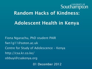 Random Hacks of Kindness:

      Adolescent Health in Kenya


Fiona Ngarachu, PhD student PAIR
fwn1g11@soton.ac.uk
Centre for Study of Adolescence – Kenya
http://csa.kr.co.ke/
obbuyi@csakenya.org

                   01 December 2012
 