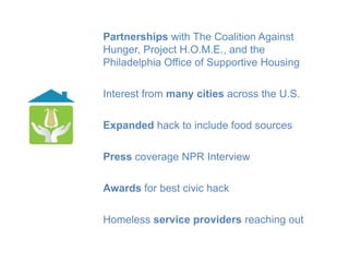 Partnerships with The Coalition Against
Hunger, Project H.O.M.E., and the
Philadelphia Office of Supportive Housing

Interest from many cities across the U.S.

Expanded hack to include food sources

Press coverage NPR Interview

Awards for best civic hack

Homeless service providers reaching out
 