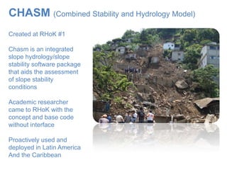 CHASM (Combined Stability and Hydrology Model)
Created at RHoK #1

Chasm is an integrated
slope hydrology/slope
stability software package
that aids the assessment
of slope stability
conditions

Academic researcher
came to RHoK with the
concept and base code
without interface

Proactively used and
deployed in Latin America
And the Caribbean
 