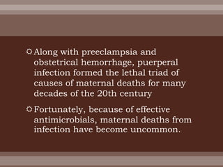 Along with preeclampsia and
obstetrical hemorrhage, puerperal
infection formed the lethal triad of
causes of maternal deaths for many
decades of the 20th century
Fortunately, because of effective
antimicrobials, maternal deaths from
infection have become uncommon.
 