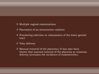  Multiple vaginal examinations
 Placement of an intrauterine catheter
 Preexisting infection or colonization of the lower genital
tract
 Twin delivery
 Manual removal of the placenta.( It has also been
shown that manual removal of the placenta at cesarean
delivery increases the incidence of endometritis.)
 