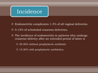  Endometritis complicates 1-3% of all vaginal deliveries
 5-15% of scheduled cesarean deliveries.
 The incidence of endometritis in patients who undergo
cesarean delivery after an extended period of labor is
 30-50% without prophylactic antibiotic
 15-20% with prophylactic antibiotics.
Incidence
 