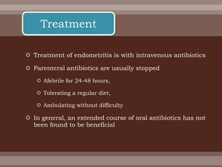  Treatment of endometritis is with intravenous antibiotics
 Parenteral antibiotics are usually stopped
 Afebrile for 24-48 hours,
 Tolerating a regular diet,
 Ambulating without difficulty
 In general, an extended course of oral antibiotics has not
been found to be beneficial
Treatment
 