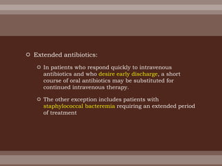  Extended antibiotics:
 In patients who respond quickly to intravenous
antibiotics and who desire early discharge, a short
course of oral antibiotics may be substituted for
continued intravenous therapy.
 The other exception includes patients with
staphylococcal bacteremia requiring an extended period
of treatment
 