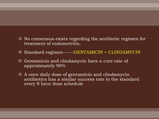  No consensus exists regarding the antibiotic regimen for
treatment of endometritis,
 Standard regimen------GENTAMICIN + CLINDAMYCIN
 Gentamicin and clindamycin have a cure rate of
approximately 90%
 A once daily dose of gentamicin and clindamycin
antibiotics has a similar success rate to the standard
every 8 hour dose schedule
 