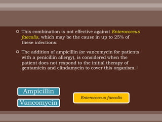  This combination is not effective against Enterococcus
faecalis, which may be the cause in up to 25% of
these infections.
 The addition of ampicillin (or vancomycin for patients
with a penicillin allergy), is considered when the
patient does not respond to the initial therapy of
gentamicin and clindamycin to cover this organism. ]
Ampicillin
Vancomycin
Enterococcus faecalis
 