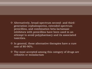  Alternatively, broad-spectrum second- and third-
generation cephalosporins, extended spectrum
penicillins, and combination beta-lactamase
inhibitors with penicillins have been used in an
attempt to avoid polypharmacy and its associated
toxicities.
 In general, these alternative therapies have a cure
rate of 80-90%.
 The most accepted among this category of drugs are
cefoxitin or moxalactam
 