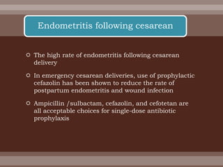  The high rate of endometritis following cesarean
delivery
 In emergency cesarean deliveries, use of prophylactic
cefazolin has been shown to reduce the rate of
postpartum endometritis and wound infection
 Ampicillin /sulbactam, cefazolin, and cefotetan are
all acceptable choices for single-dose antibiotic
prophylaxis
Endometritis following cesarean
 