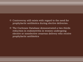  Controversy still exists with regard to the need for
prophylactic antibiotics during elective deliveries.
 The Cochrane Database demonstrated a two-thirds
reduction in endometritis in women undergoing
elective or nonelective cesarean delivery who receive
prophylactic antibiotics
 