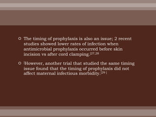  The timing of prophylaxis is also an issue; 2 recent
studies showed lower rates of infection when
antimicrobial prophylaxis occurred before skin
incision vs after cord clamping.[27,28
 ]However, another trial that studied the same timing
issue found that the timing of prophylaxis did not
affect maternal infectious morbidity.[29 ]
 