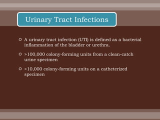  A urinary tract infection (UTI) is defined as a bacterial
inflammation of the bladder or urethra.
 >100,000 colony-forming units from a clean-catch
urine specimen
 >10,000 colony-forming units on a catheterized
specimen
Urinary Tract Infections
 