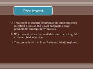  Treatment is started empirically in uncomplicated
infection because the usual organisms have
predictable susceptibility profiles.
 When sensitivities are available, use them to guide
antimicrobial selection.
 Treatment is with a 3- or 7-day antibiotic regimen.
Treatment
 