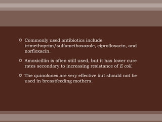  Commonly used antibiotics include
trimethoprim/sulfamethoxazole, ciprofloxacin, and
norfloxacin.
 Amoxicillin is often still used, but it has lower cure
rates secondary to increasing resistance of E coli.
 The quinolones are very effective but should not be
used in breastfeeding mothers.
 
