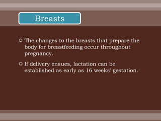  The changes to the breasts that prepare the
body for breastfeeding occur throughout
pregnancy.
 If delivery ensues, lactation can be
established as early as 16 weeks' gestation.
Breasts
 